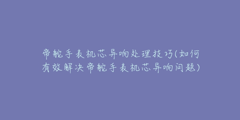 帝舵手表機芯異響處理技巧(如何有效解決帝舵手表機芯異響問題)