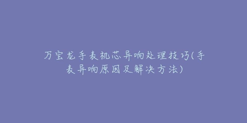 萬寶龍手表機(jī)芯異響處理技巧(手表異響原因及解決方法)