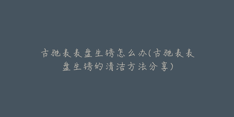 古馳表表盤生銹怎么辦(古馳表表盤生銹的清潔方法分享)