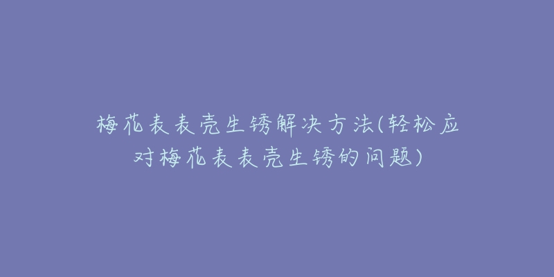 梅花表表殼生銹解決方法(輕松應對梅花表表殼生銹的問題)