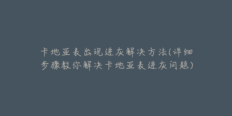 卡地亞表出現(xiàn)進(jìn)灰解決方法(詳細(xì)步驟教你解決卡地亞表進(jìn)灰問(wèn)題)