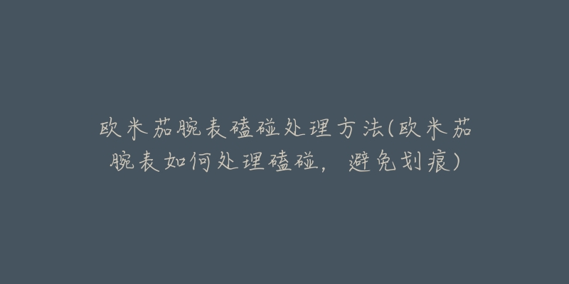 歐米茄腕表磕碰處理方法(歐米茄腕表如何處理磕碰，避免劃痕)