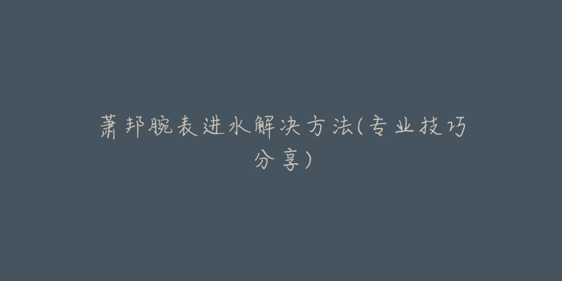 蕭邦腕表進(jìn)水解決方法(專業(yè)技巧分享)