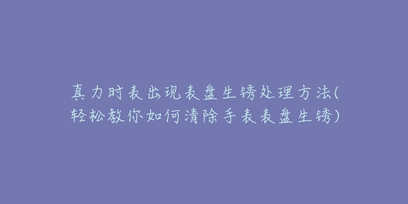 真力時表出現(xiàn)表盤生銹處理方法(輕松教你如何清除手表表盤生銹)