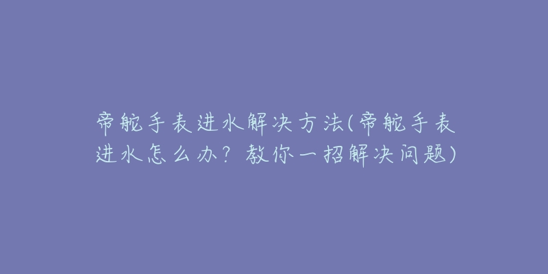 帝舵手表進(jìn)水解決方法(帝舵手表進(jìn)水怎么辦？教你一招解決問題)