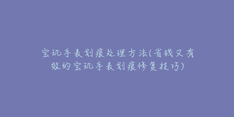 寶璣手表劃痕處理方法(省錢又有效的寶璣手表劃痕修復技巧)