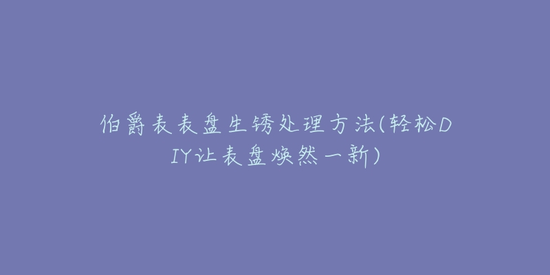 伯爵表表盤生銹處理方法(輕松DIY讓表盤煥然一新)