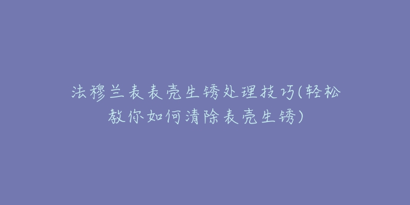 法穆蘭表表殼生銹處理技巧(輕松教你如何清除表殼生銹)