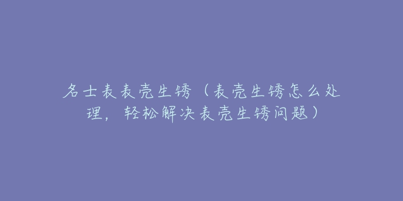 名士表表殼生銹（表殼生銹怎么處理，輕松解決表殼生銹問題）