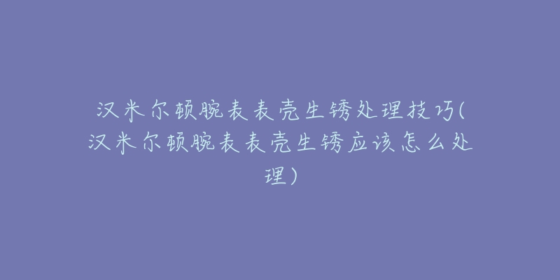 漢米爾頓腕表表殼生銹處理技巧(漢米爾頓腕表表殼生銹應(yīng)該怎么處理)