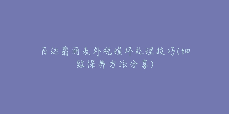 百達(dá)翡麗表外觀損壞處理技巧(細(xì)致保養(yǎng)方法分享)