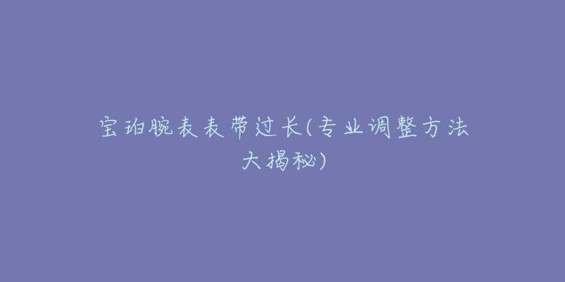 寶珀腕表表帶過(guò)長(zhǎng)(專業(yè)調(diào)整方法大揭秘)