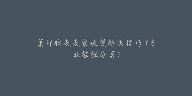 蕭邦腕表表蒙破裂解決技巧 (專業(yè)教程分享)