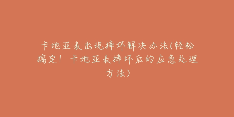 卡地亞表出現摔壞解決辦法(輕松搞定！卡地亞表摔壞后的應急處理方法)