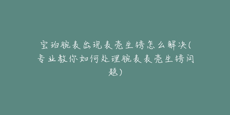 寶珀腕表出現(xiàn)表殼生銹怎么解決(專業(yè)教你如何處理腕表表殼生銹問題)