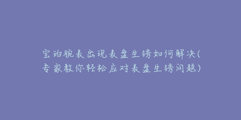 寶珀腕表出現表盤生銹如何解決(專家教你輕松應對表盤生銹問題)