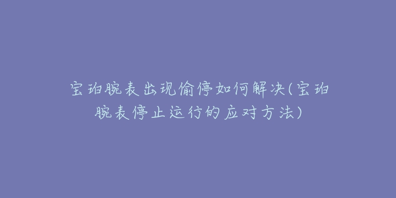 寶珀腕表出現(xiàn)偷停如何解決(寶珀腕表停止運行的應(yīng)對方法)