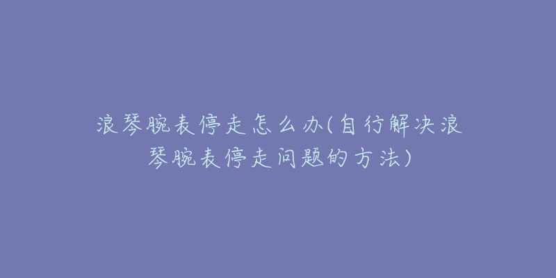 浪琴腕表停走怎么辦(自行解決浪琴腕表停走問題的方法)