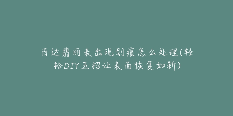 百達(dá)翡麗表出現(xiàn)劃痕怎么處理(輕松DIY五招讓表面恢復(fù)如新)