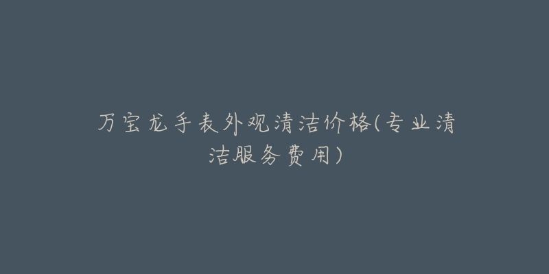 萬寶龍手表外觀清潔價格(專業(yè)清潔服務(wù)費用)