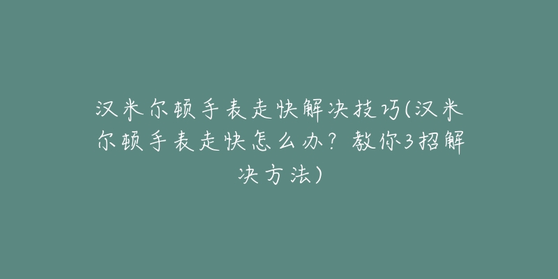 漢米爾頓手表走快解決技巧(漢米爾頓手表走快怎么辦？教你3招解決方法)