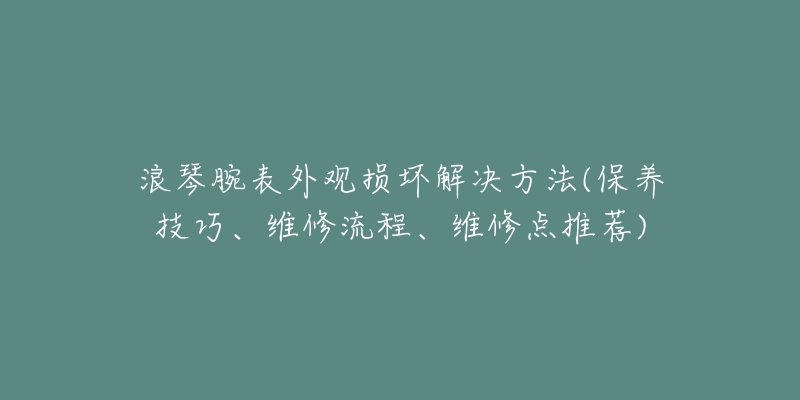 浪琴腕表外觀損壞解決方法(保養(yǎng)技巧、維修流程、維修點(diǎn)推薦)