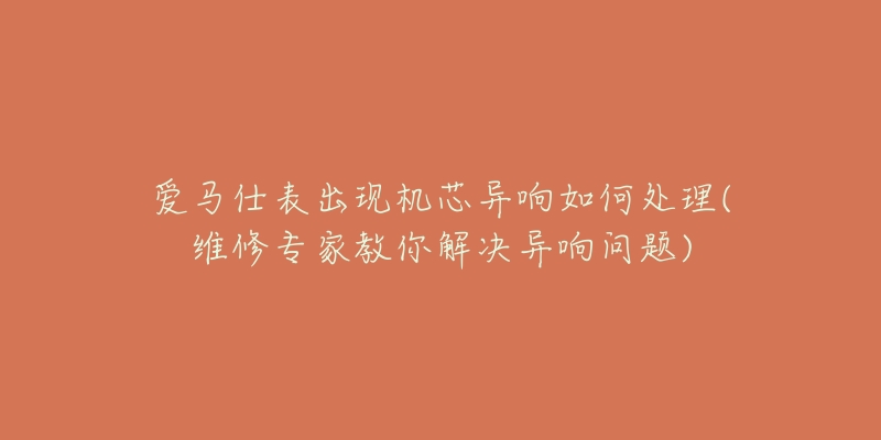 愛馬仕表出現(xiàn)機(jī)芯異響如何處理(維修專家教你解決異響問題)