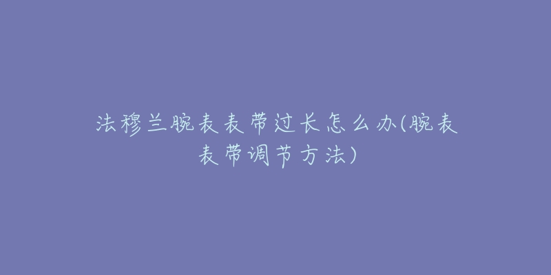 法穆蘭腕表表帶過長怎么辦(腕表表帶調(diào)節(jié)方法)