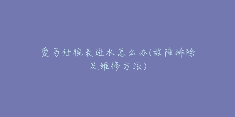 愛馬仕腕表進水怎么辦(故障排除及維修方法)