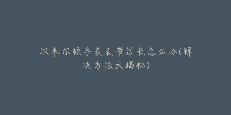 漢米爾頓手表表帶過長怎么辦(解決方法大揭秘)