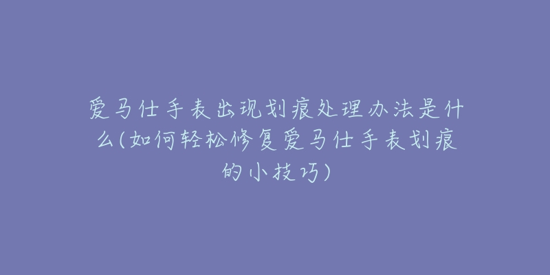 愛馬仕手表出現(xiàn)劃痕處理辦法是什么(如何輕松修復(fù)愛馬仕手表劃痕的小技巧)