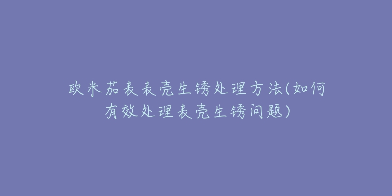 歐米茄表表殼生銹處理方法(如何有效處理表殼生銹問題)