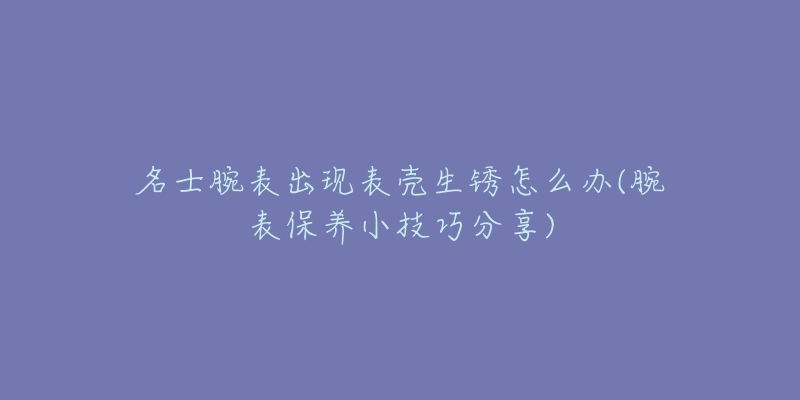 名士腕表出現(xiàn)表殼生銹怎么辦(腕表保養(yǎng)小技巧分享)