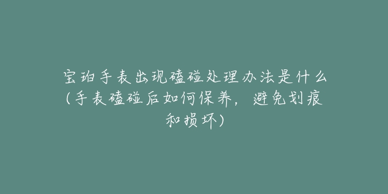 寶珀手表出現(xiàn)磕碰處理辦法是什么(手表磕碰后如何保養(yǎng)，避免劃痕和損壞)