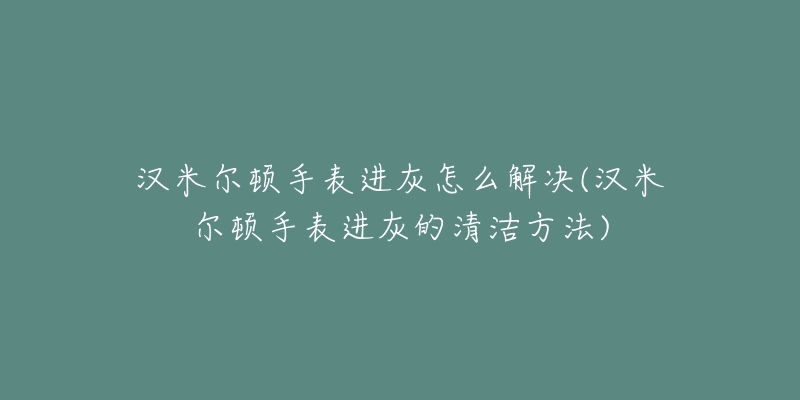 漢米爾頓手表進(jìn)灰怎么解決(漢米爾頓手表進(jìn)灰的清潔方法)