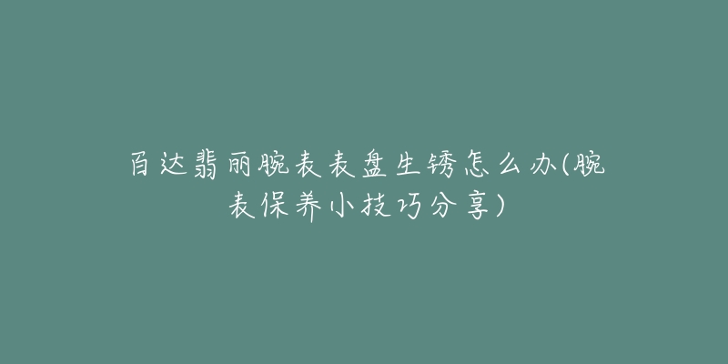 百達(dá)翡麗腕表表盤生銹怎么辦(腕表保養(yǎng)小技巧分享)