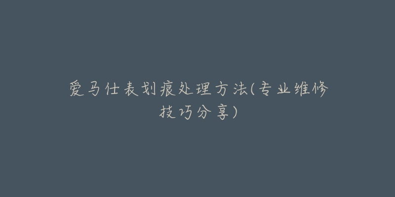 愛馬仕表劃痕處理方法(專業(yè)維修技巧分享)