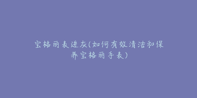 寶格麗表進灰(如何有效清潔和保養(yǎng)寶格麗手表)