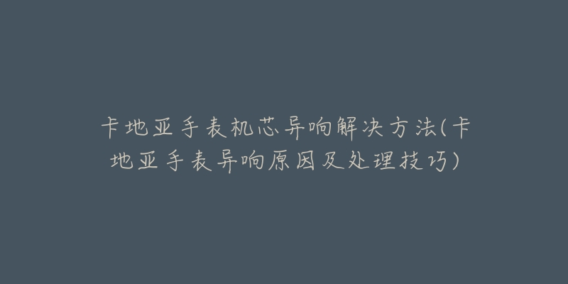 卡地亞手表機(jī)芯異響解決方法(卡地亞手表異響原因及處理技巧)