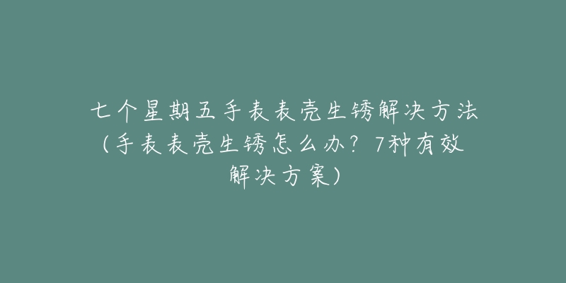 七個星期五手表表殼生銹解決方法(手表表殼生銹怎么辦？7種有效解決方案)