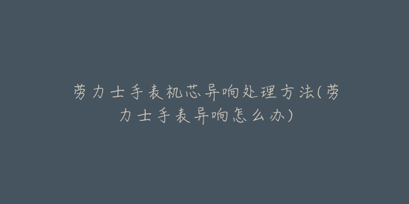 勞力士手表機芯異響處理方法(勞力士手表異響怎么辦)