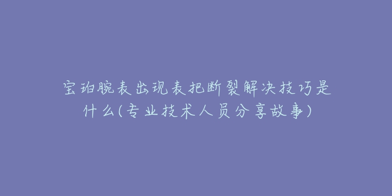 寶珀腕表出現表把斷裂解決技巧是什么(專業(yè)技術人員分享故事)