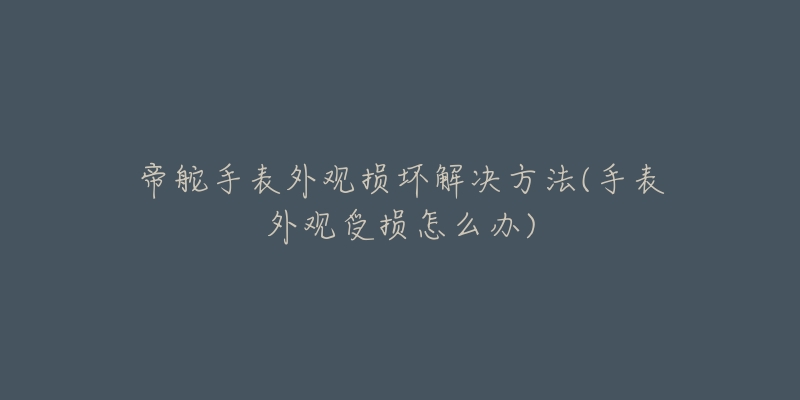 帝舵手表外觀損壞解決方法(手表外觀受損怎么辦)