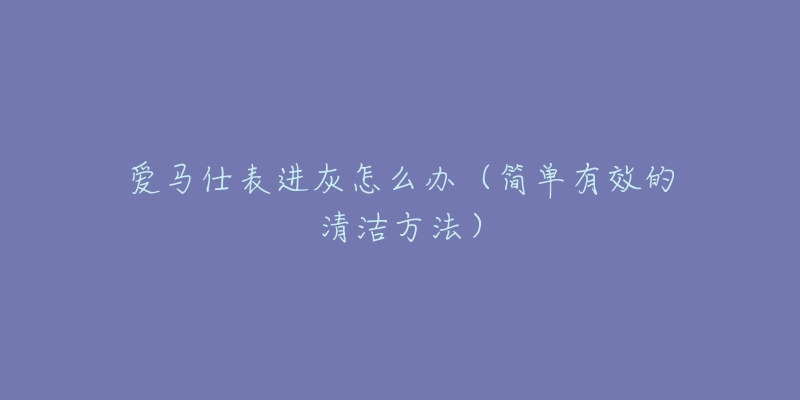 愛馬仕表進(jìn)灰怎么辦（簡(jiǎn)單有效的清潔方法）