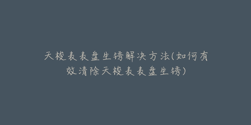 天梭表表盤生銹解決方法(如何有效清除天梭表表盤生銹)