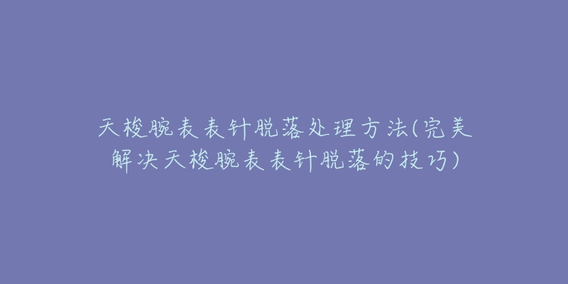 天梭腕表表針脫落處理方法(完美解決天梭腕表表針脫落的技巧)