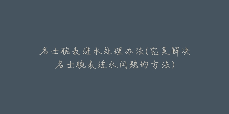 名士腕表進(jìn)水處理辦法(完美解決名士腕表進(jìn)水問題的方法)