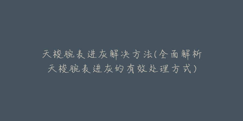 天梭腕表進(jìn)灰解決方法(全面解析天梭腕表進(jìn)灰的有效處理方式)