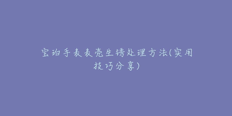 寶珀手表表殼生銹處理方法(實(shí)用技巧分享)