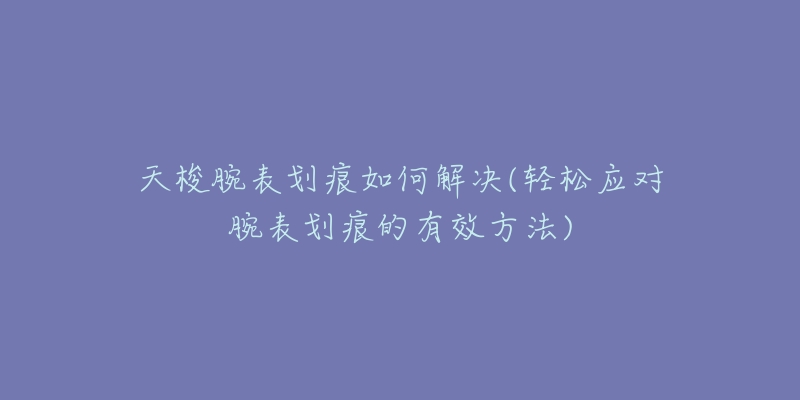 天梭腕表劃痕如何解決(輕松應對腕表劃痕的有效方法)